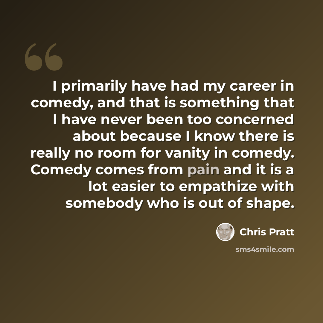 “I primarily have had my career in comedy, and that is something that I have never been too concerned about because I know there is really no room for vanity in comedy. Comedy comes from pain and it is a lot easier to empathize with somebody who is out of shape.” quote by Chris Pratt