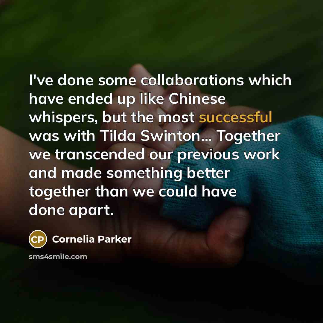 “I've done some collaborations which have ended up like Chinese whispers, but the most successful was with Tilda Swinton... Together we transcended our previous work and made something better together than we could have done apart.” quote by Cornelia Parker