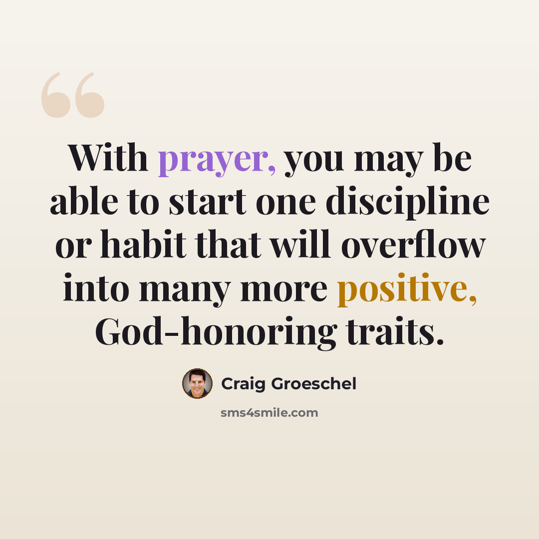 “With prayer, you may be able to start one discipline or habit that will overflow into many more positive, God-honoring traits.” quote by Craig Groeschel