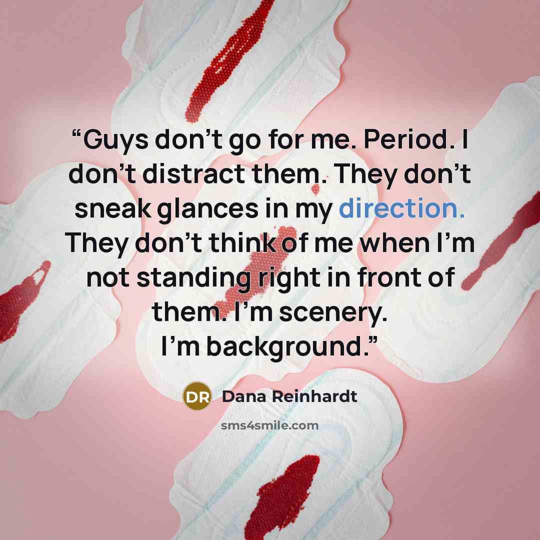 “Guys don’t go for me. Period. I don’t distract them. They don’t sneak glances in my direction. They don’t think of me when I’m not standing right in front of them. I’m scenery. I’m background.” quote by Dana Reinhardt