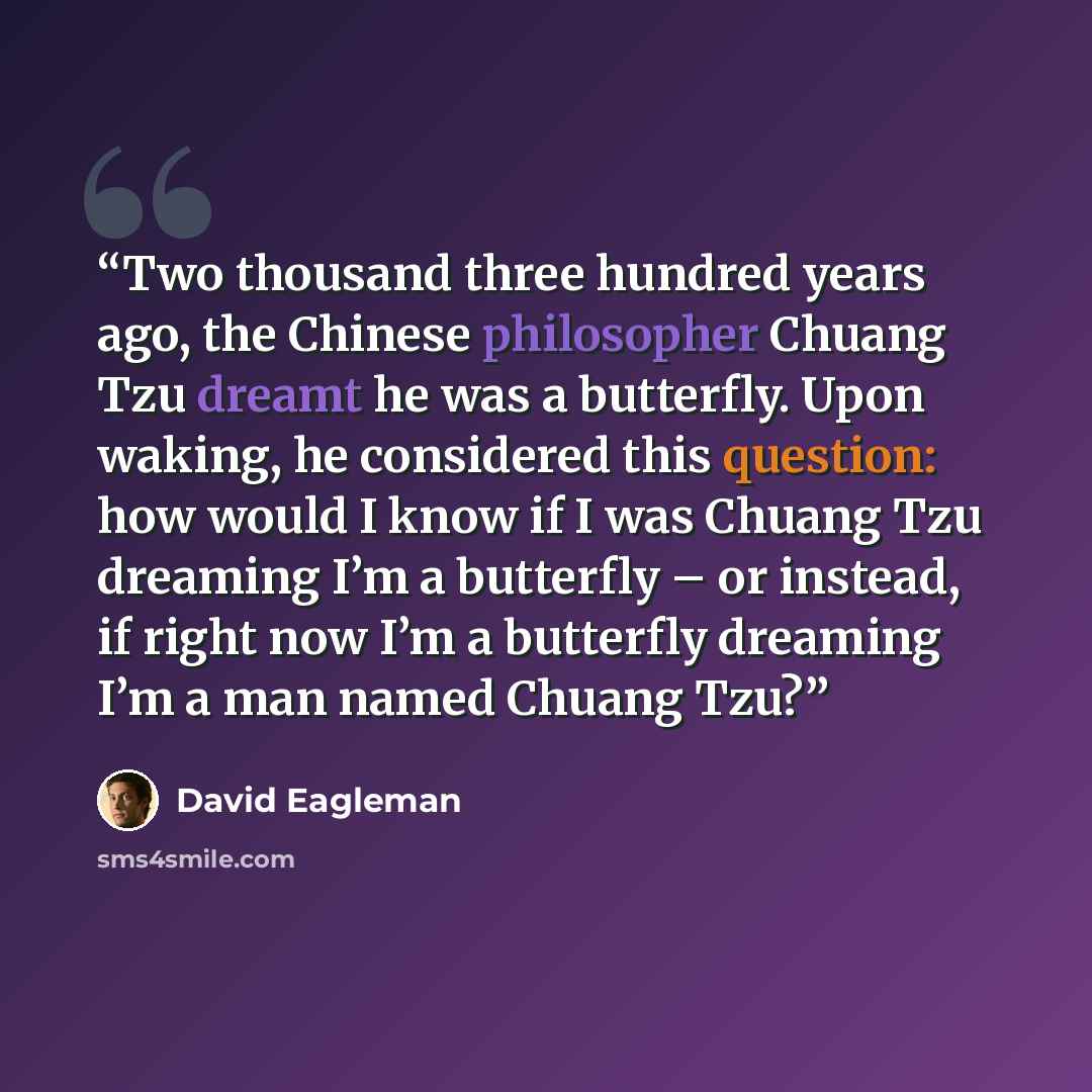 “Two thousand three hundred years ago, the Chinese philosopher Chuang Tzu dreamt he was a butterfly. Upon waking, he considered this question: how would I know if I was Chuang Tzu dreaming I’m a butterfly – or instead, if right now I’m a butterfly dreaming I’m a man named Chuang Tzu?” quote by David Eagleman