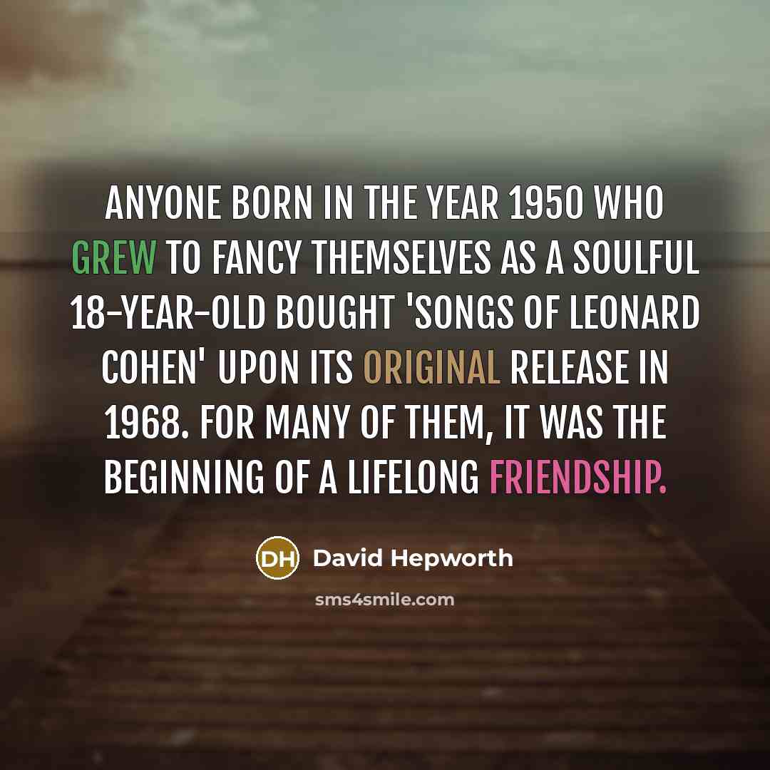 “Anyone born in the year 1950 who grew to fancy themselves as a soulful 18-year-old bought 'Songs of Leonard Cohen' upon its original release in 1968. For many of them, it was the beginning of a lifelong friendship.” quote by David Hepworth