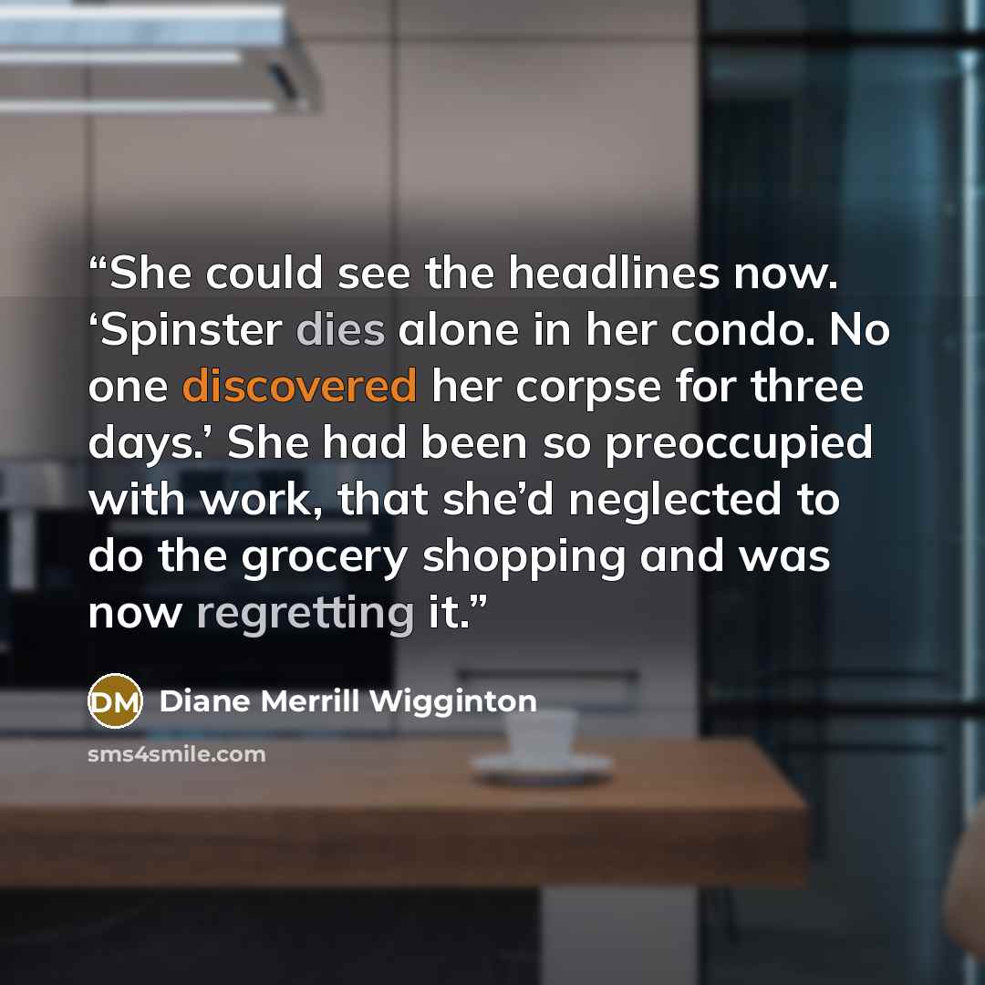 “She could see the headlines now. ‘Spinster dies alone in her condo. No one discovered her corpse for three days.’ She had been so preoccupied with work, that she’d neglected to do the grocery shopping and was now regretting it.” quote by Diane Merrill Wigginton