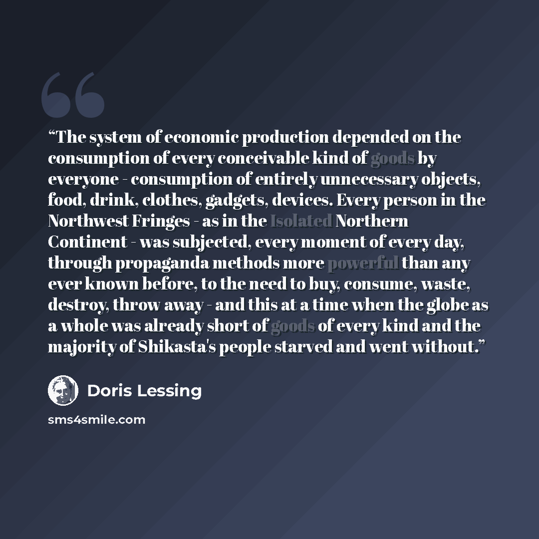 “The system of economic production depended on the consumption of every conceivable kind of goods by everyone - consumption of entirely unnecessary objects, food, drink, clothes, gadgets, devices. Every person in the Northwest Fringes - as in the Isolated Northern Continent - was subjected, every…” quote by Doris Lessing