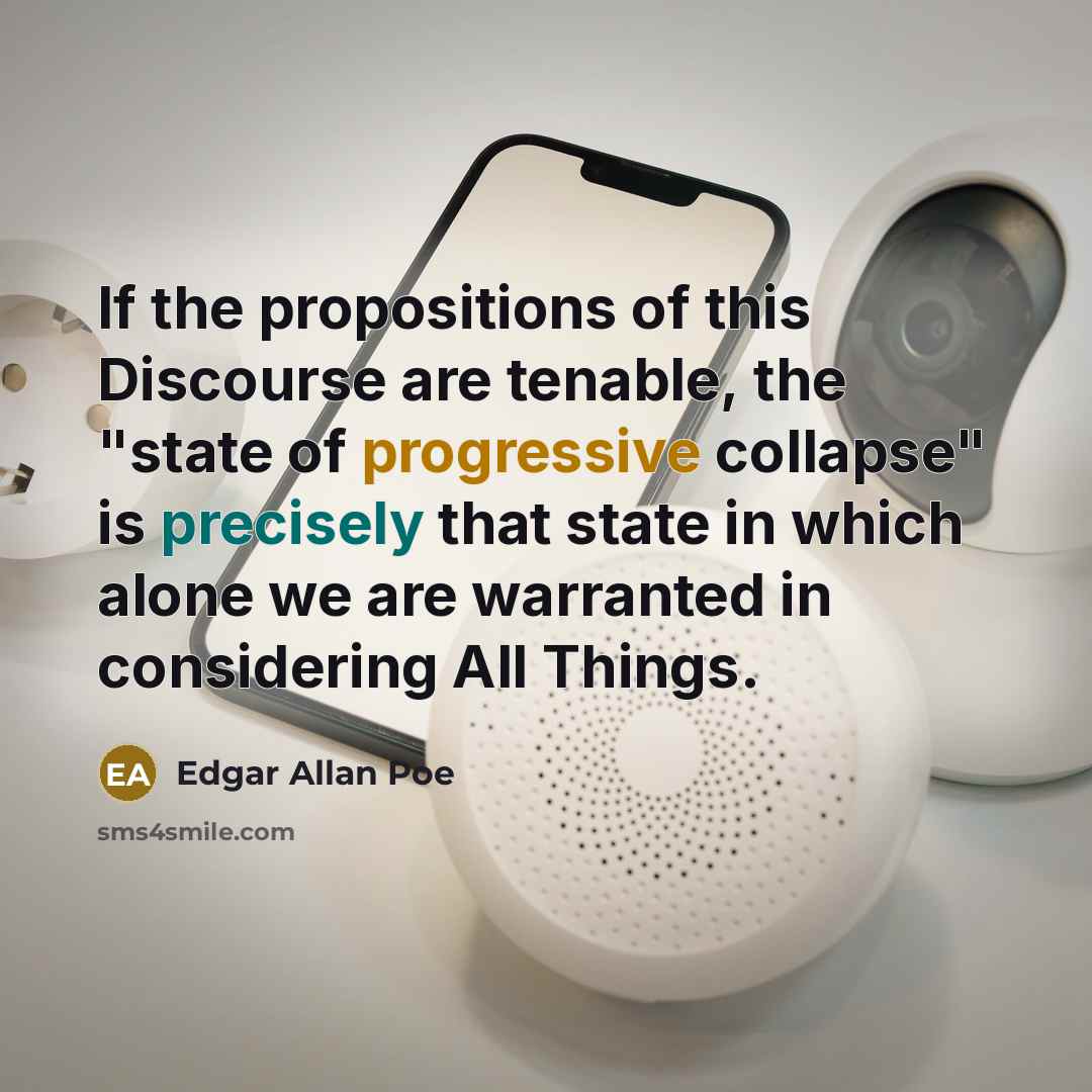 “If the propositions of this Discourse are tenable, the "state of progressive collapse" is precisely that state in which alone we are warranted in considering All Things.” quote by Edgar Allan Poe