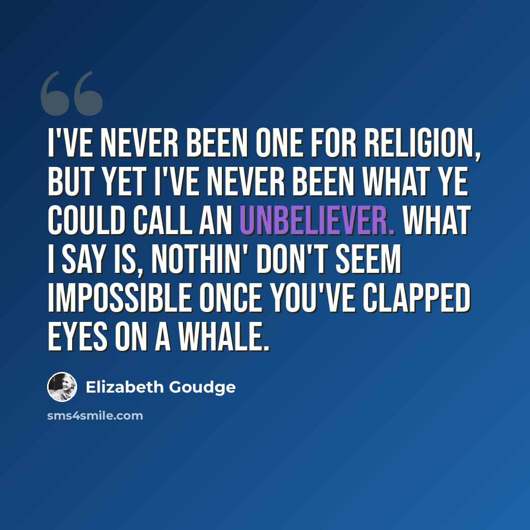 “I've never been one for religion, but yet I've never been what ye could call an unbeliever. What I say is, nothin' don't seem impossible once you've clapped eyes on a whale.” quote by Elizabeth Goudge