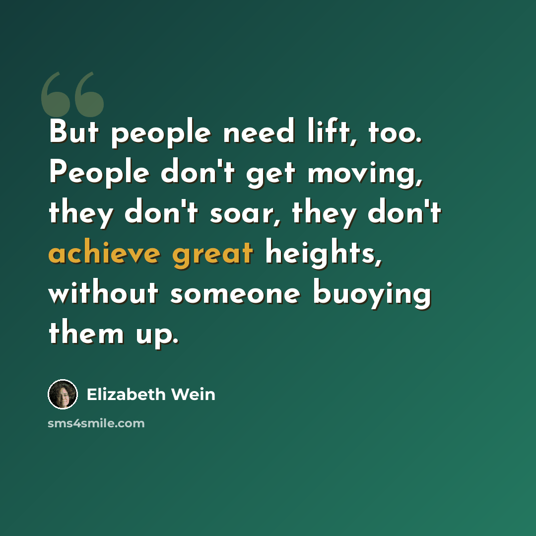 “But people need lift, too. People don't get moving, they don't soar, they don't achieve great heights, without someone buoying them up.” quote by Elizabeth Wein