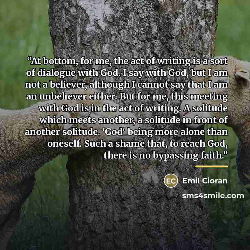 “At bottom, for me, the act of writing is a sort of dialogue with God. I say with God, but I am not a believer, although I cannot say that I am an unbeliever either. But for me, this meeting with God is in the act of writing. A solitude which meets another, a solitude in front of another solitude…” quote by Emil Cioran
