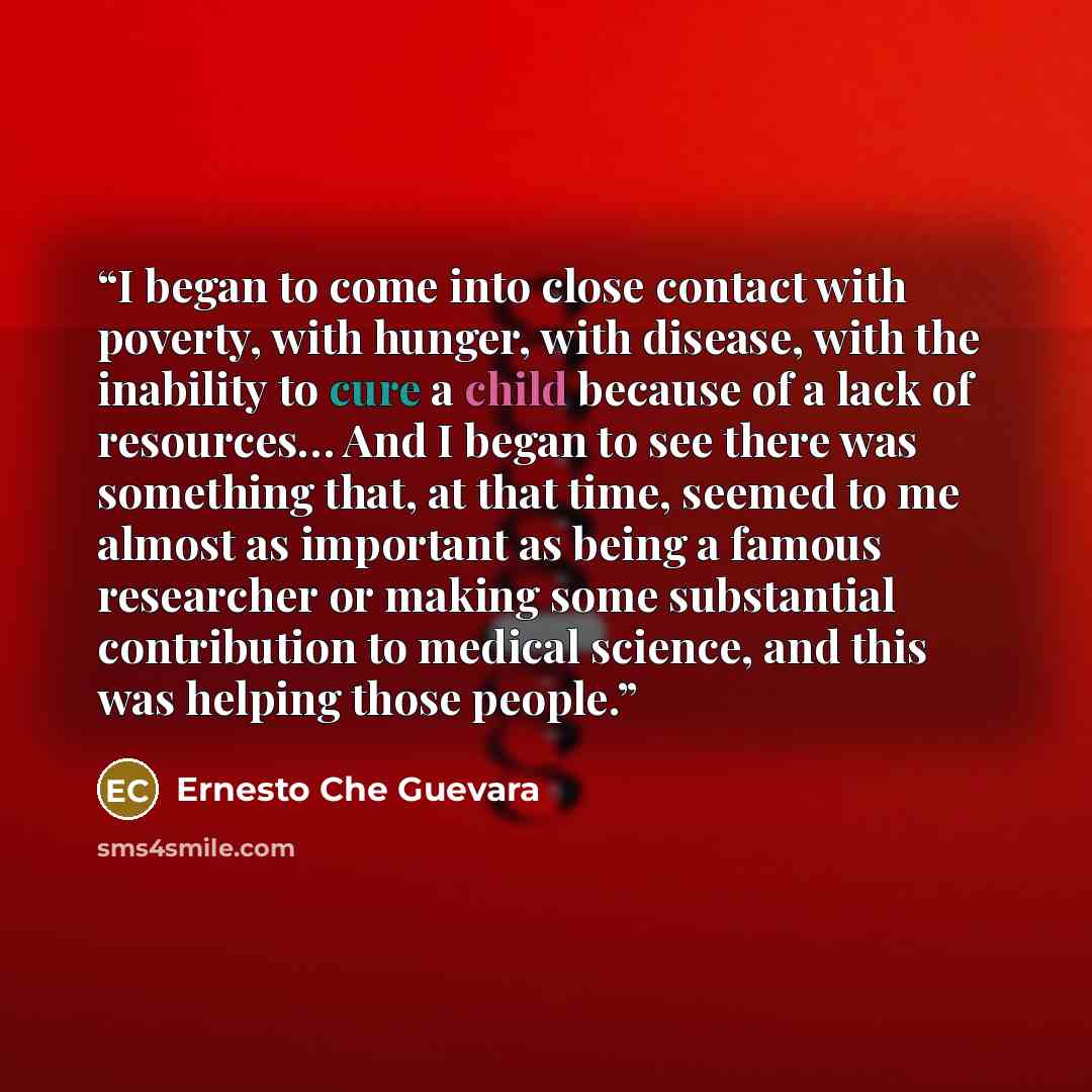 “I began to come into close contact with poverty, with hunger, with disease, with the inability to cure a child because of a lack of resources… And I began to see there was something that, at that time, seemed to me almost as important as being a famous researcher or making some substantial…” quote by Ernesto Che Guevara