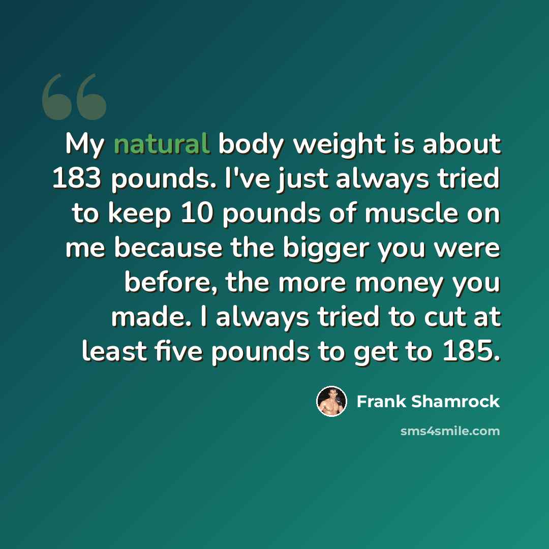 “My natural body weight is about 183 pounds. I've just always tried to keep 10 pounds of muscle on me because the bigger you were before, the more money you made. I always tried to cut at least five pounds to get to 185.” quote by Frank Shamrock