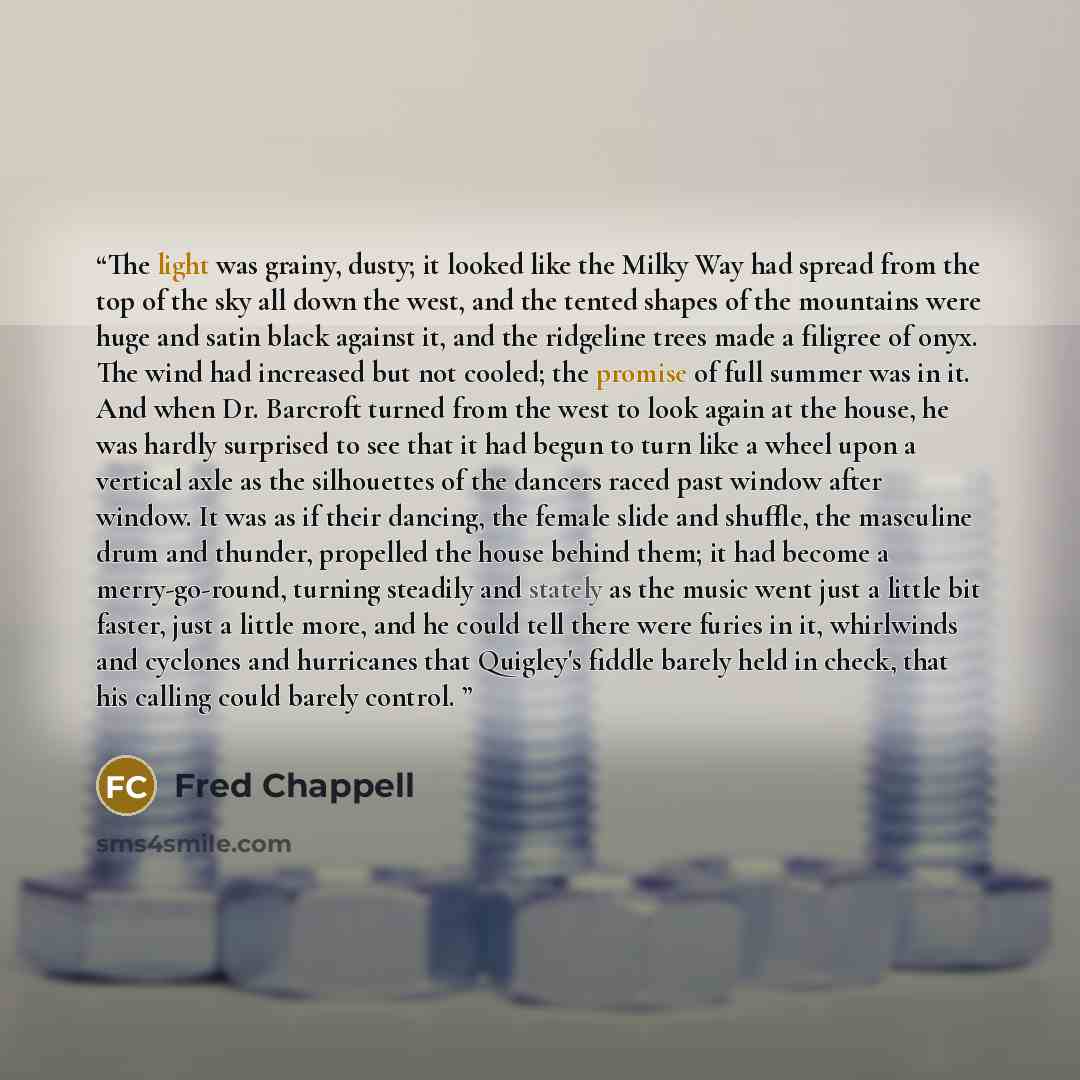 “The light was grainy, dusty; it looked like the Milky Way had spread from the top of the sky all down the west, and the tented shapes of the mountains were huge and satin black against it, and the ridgeline trees made a filigree of onyx. The wind had increased but not cooled; the promise of full…” quote by Fred Chappell
