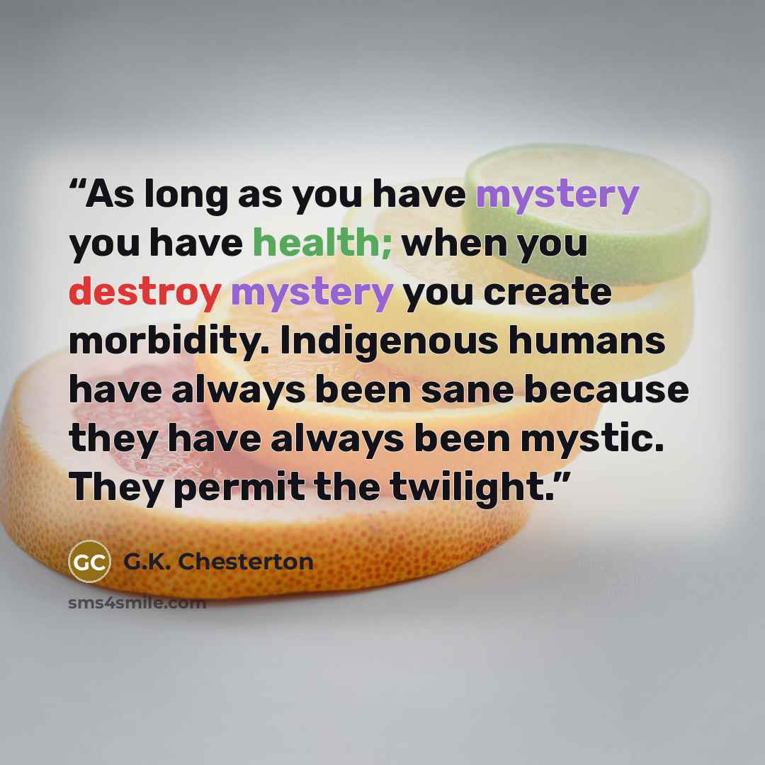 “As long as you have mystery you have health; when you destroy mystery you create morbidity. Indigenous humans have always been sane because they have always been mystic. They permit the twilight.” quote by G.K. Chesterton