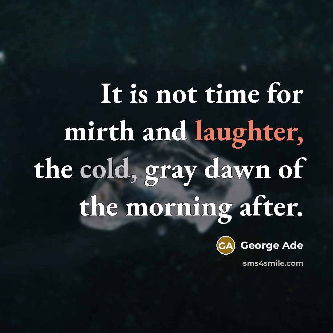 “It is not time for mirth and laughter, the cold, gray dawn of the morning after.” quote by George Ade