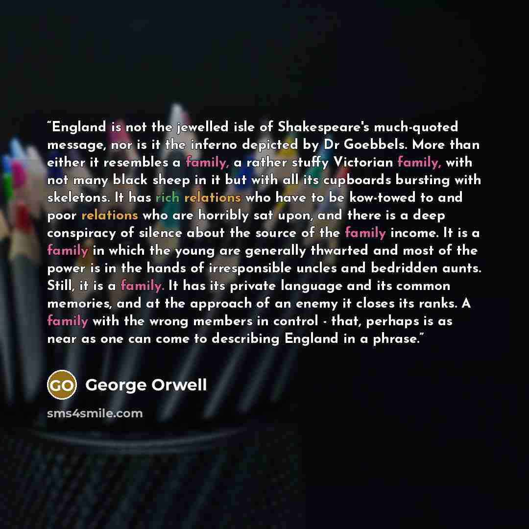 “England is not the jewelled isle of Shakespeare's much-quoted message, nor is it the inferno depicted by Dr Goebbels. More than either it resembles a family, a rather stuffy Victorian family, with not many black sheep in it but with all its cupboards bursting with skeletons. It has rich relations…” quote by George Orwell