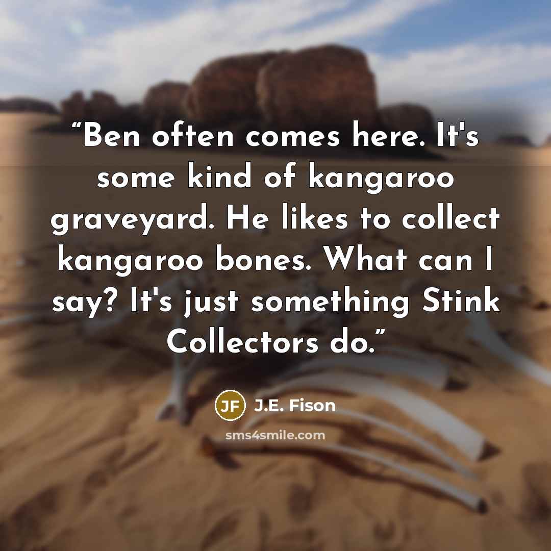 “Ben often comes here. It's some kind of kangaroo graveyard. He likes to collect kangaroo bones. What can I say? It's just something Stink Collectors do.” quote by J.E. Fison