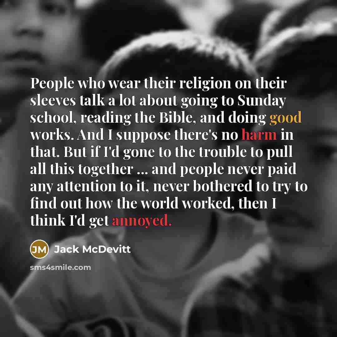 “People who wear their religion on their sleeves talk a lot about going to Sunday school, reading the Bible, and doing good works. And I suppose there's no harm in that. But if I'd gone to the trouble to pull all this together ... and people never paid any attention to it, never bothered to try to…” quote by Jack McDevitt