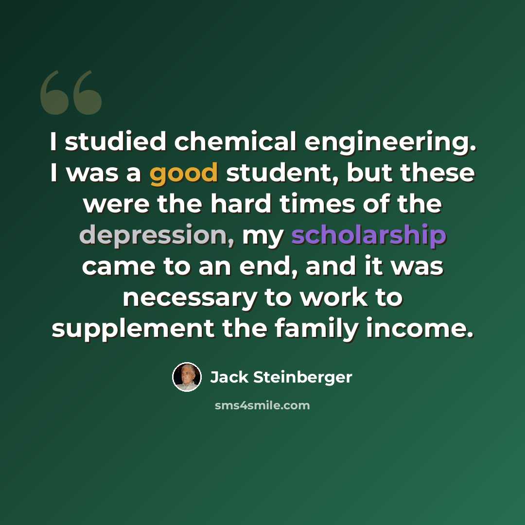 “I studied chemical engineering. I was a good student, but these were the hard times of the depression, my scholarship came to an end, and it was necessary to work to supplement the family income.” quote by Jack Steinberger