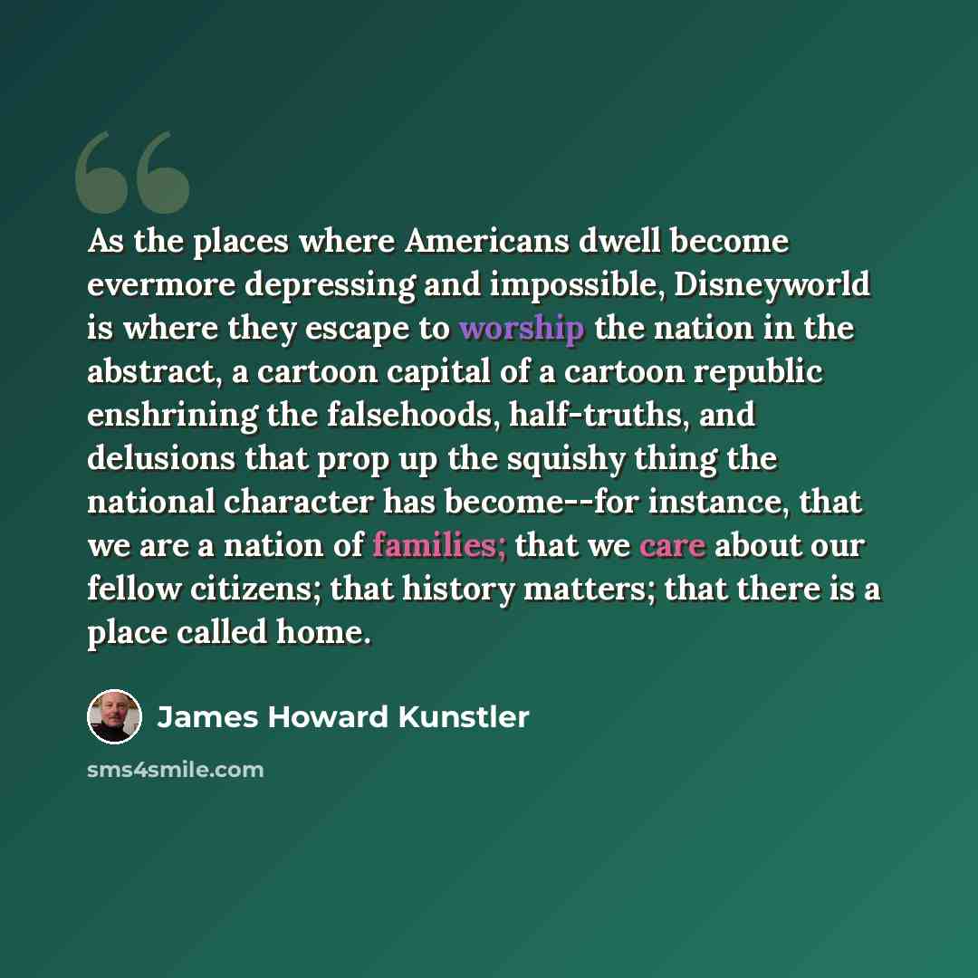 “As the places where Americans dwell become evermore depressing and impossible, Disneyworld is where they escape to worship the nation in the abstract, a cartoon capital of a cartoon republic enshrining the falsehoods, half-truths, and delusions that prop up the squishy thing the national character…” quote by James Howard Kunstler