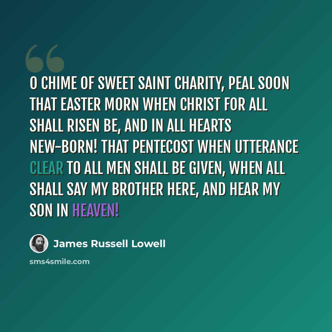 “O chime of sweet Saint Charity, Peal soon that Easter morn When Christ for all shall risen be, And in all hearts new-born! That Pentecost when utterance clear To all men shall be given, When all shall say My Brother here, And hear My Son in heaven!” quote by James Russell Lowell