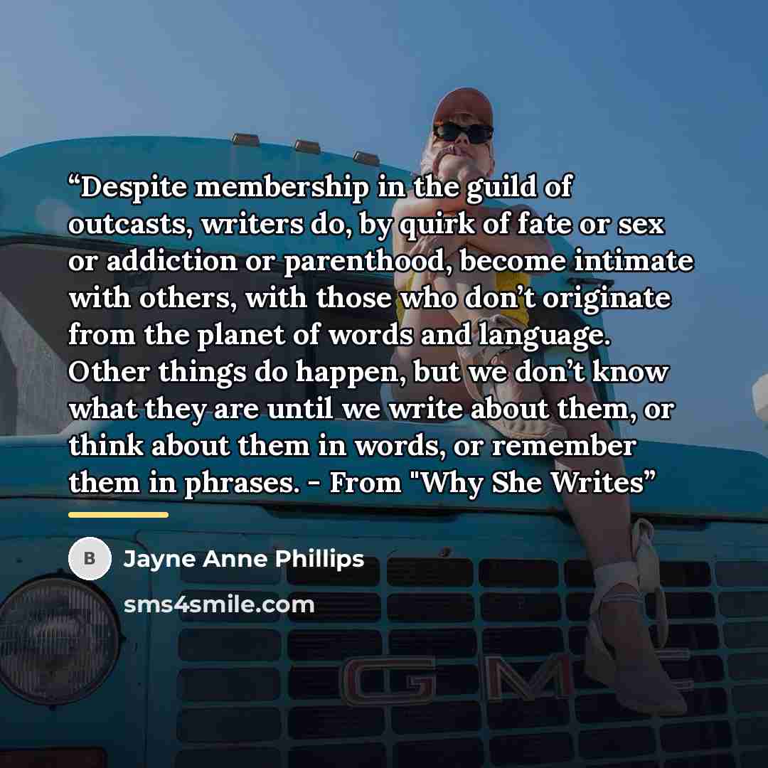 “Despite membership in the guild of outcasts, writers do, by quirk of fate or sex or addiction or parenthood, become intimate with others, with those who don’t originate from the planet of words and language. Other things do happen, but we don’t know what they are until we write about them, or…” quote by Jayne Anne Phillips
