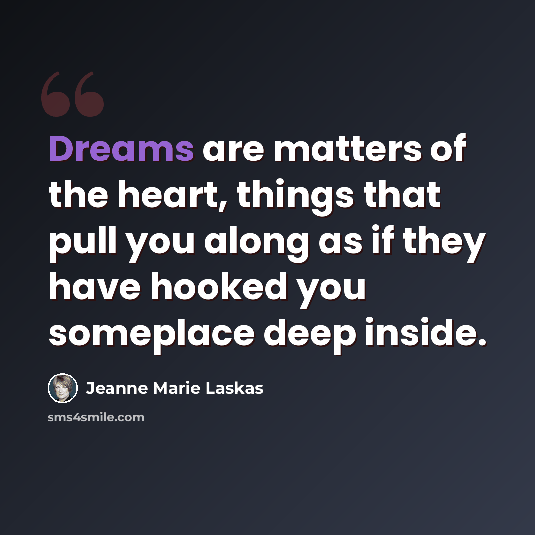 “Dreams are matters of the heart, things that pull you along as if they have hooked you someplace deep inside.” quote by Jeanne Marie Laskas
