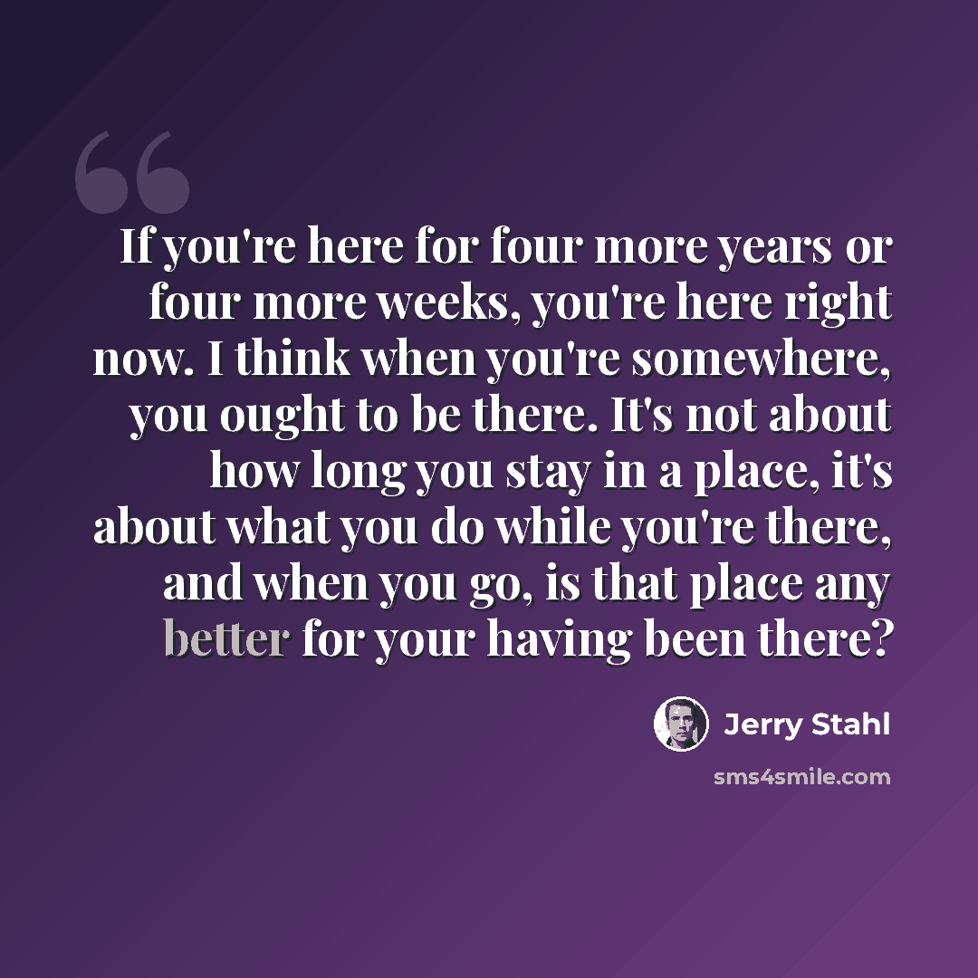 “If you're here for four more years or four more weeks, you're here right now. I think when you're somewhere, you ought to be there. It's not about how long you stay in a place, it's about what you do while you're there, and when you go, is that place any better for your having been there?” quote by Jerry Stahl