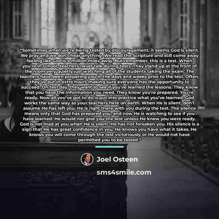 “Sometimes when we’re being tested by discouragement, it seems God is silent. We pray and we don’t hear anything. We read the Scripture and still come away feeling like God is a million miles away. But remember, this is a test. When you’re in school, teachers never talk during tests. They stand up…” quote by Joel Osteen