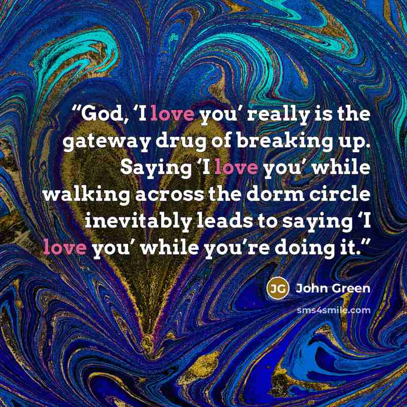 “God, ‘I love you’ really is the gateway drug of breaking up. Saying ‘I love you’ while walking across the dorm circle inevitably leads to saying ‘I love you’ while you’re doing it.” quote by John Green