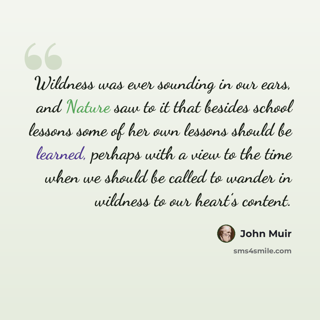“Wildness was ever sounding in our ears, and Nature saw to it that besides school lessons some of her own lessons should be learned, perhaps with a view to the time when we should be called to wander in wildness to our heart’s content.” quote by John Muir