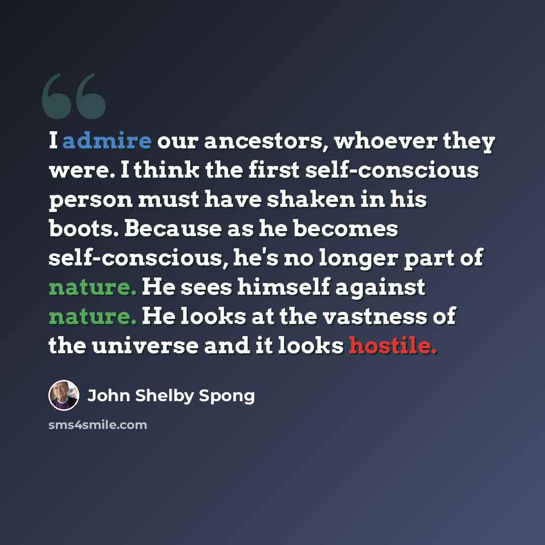 “I admire our ancestors, whoever they were. I think the first self-conscious person must have shaken in his boots. Because as he becomes self-conscious, he's no longer part of nature. He sees himself against nature. He looks at the vastness of the universe and it looks hostile.” quote by John Shelby Spong