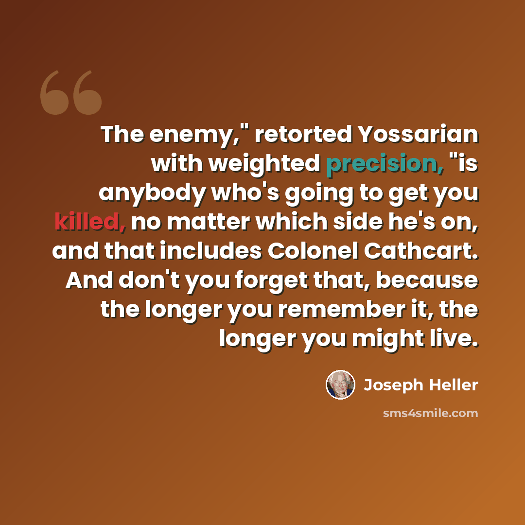 “The enemy," retorted Yossarian with weighted precision, "is anybody who's going to get you killed, no matter which side he's on, and that includes Colonel Cathcart. And don't you forget that, because the longer you remember it, the longer you might live.” quote by Joseph Heller