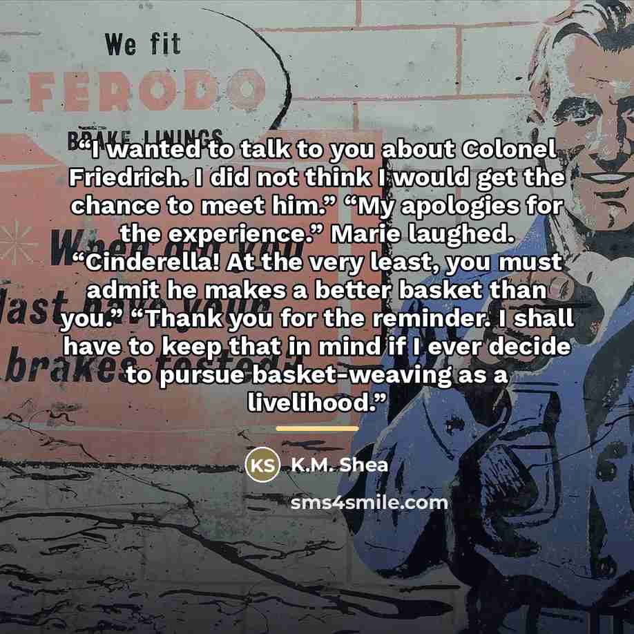 “I wanted to talk to you about Colonel Friedrich. I did not think I would get the chance to meet him.” “My apologies for the experience.” Marie laughed. “Cinderella! At the very least, you must admit he makes a better basket than you.” “Thank you for the reminder. I shall have to keep that in mind…” quote by K.M. Shea