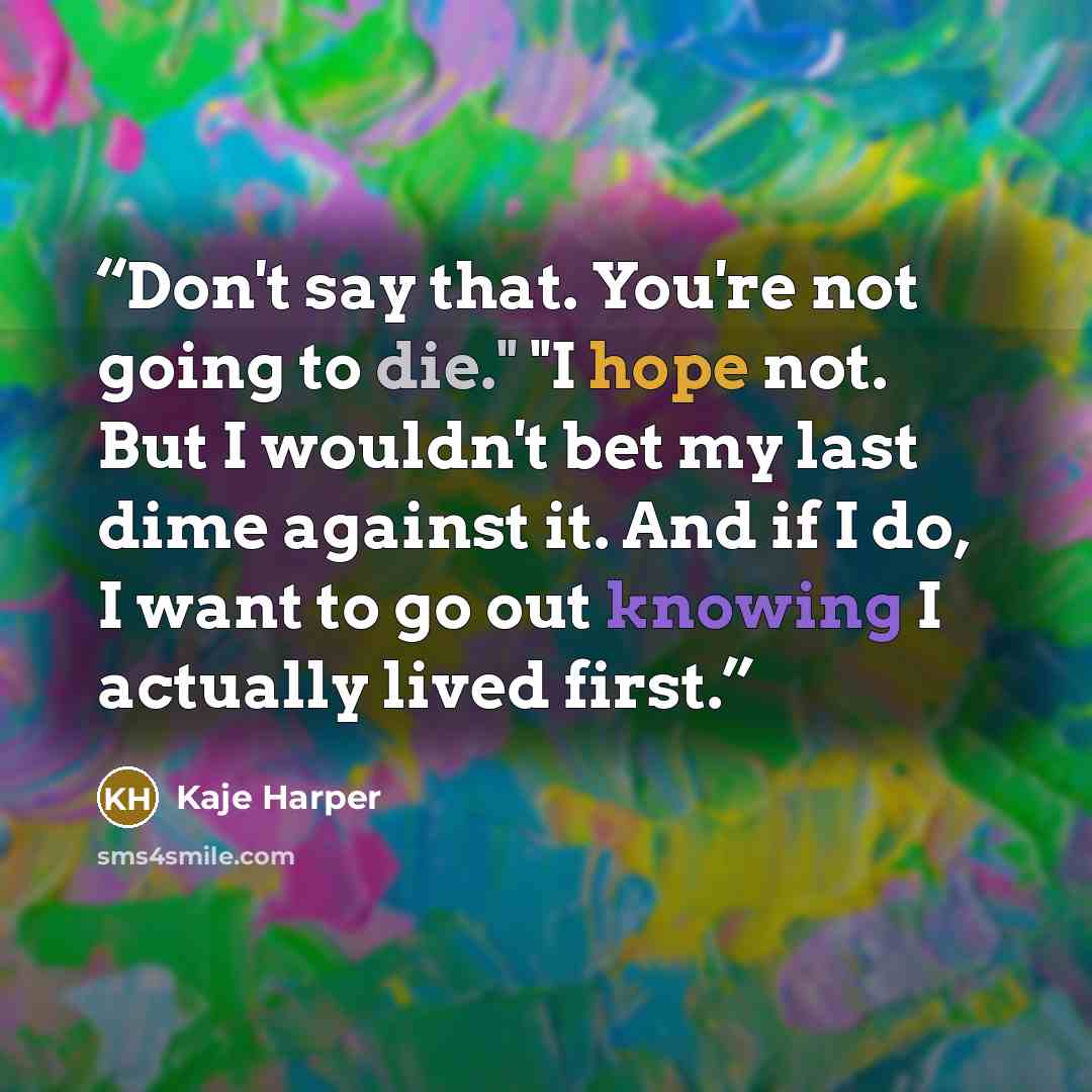 “Don't say that. You're not going to die." "I hope not. But I wouldn't bet my last dime against it. And if I do, I want to go out knowing I actually lived first.” quote by Kaje Harper