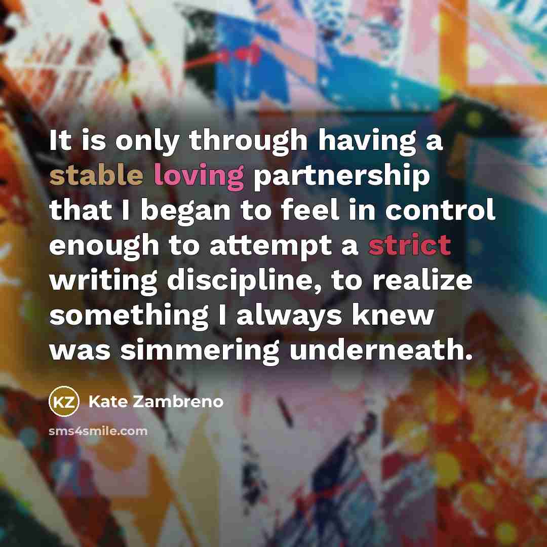 “It is only through having a stable loving partnership that I began to feel in control enough to attempt a strict writing discipline, to realize something I always knew was simmering underneath.” quote by Kate Zambreno