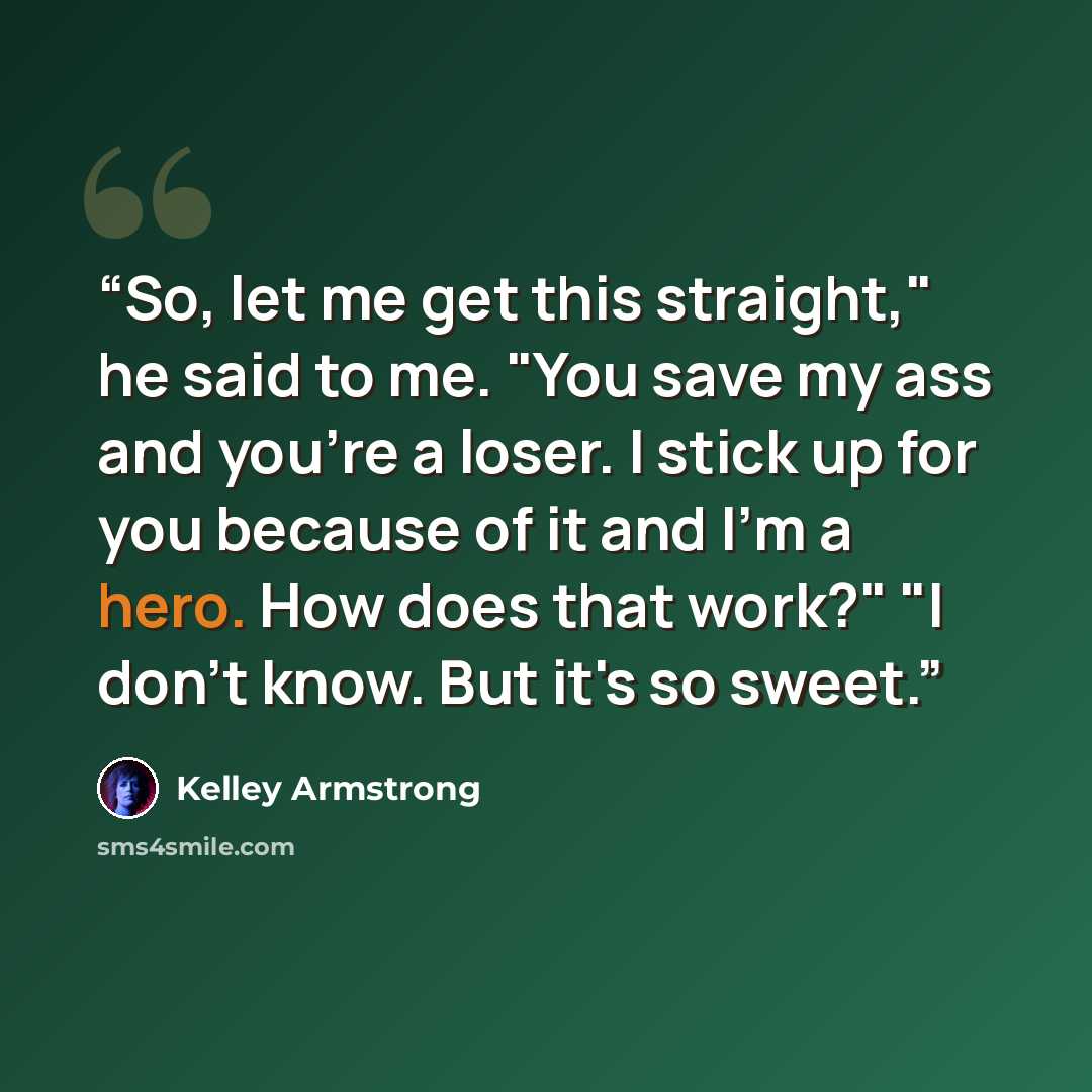 “So, let me get this straight," he said to me. "You save my ass and you're a loser. I stick up for you because of it and I'm a hero. How does that work?" "I don't know. But it's so sweet.” quote by Kelley Armstrong