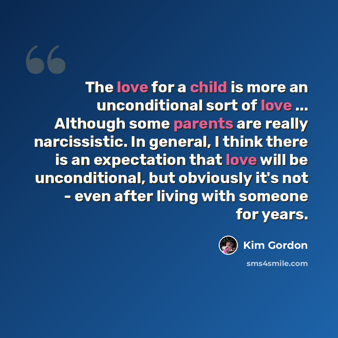 “The love for a child is more an unconditional sort of love ... Although some parents are really narcissistic. In general, I think there is an expectation that love will be unconditional, but obviously it's not - even after living with someone for years.” quote by Kim Gordon