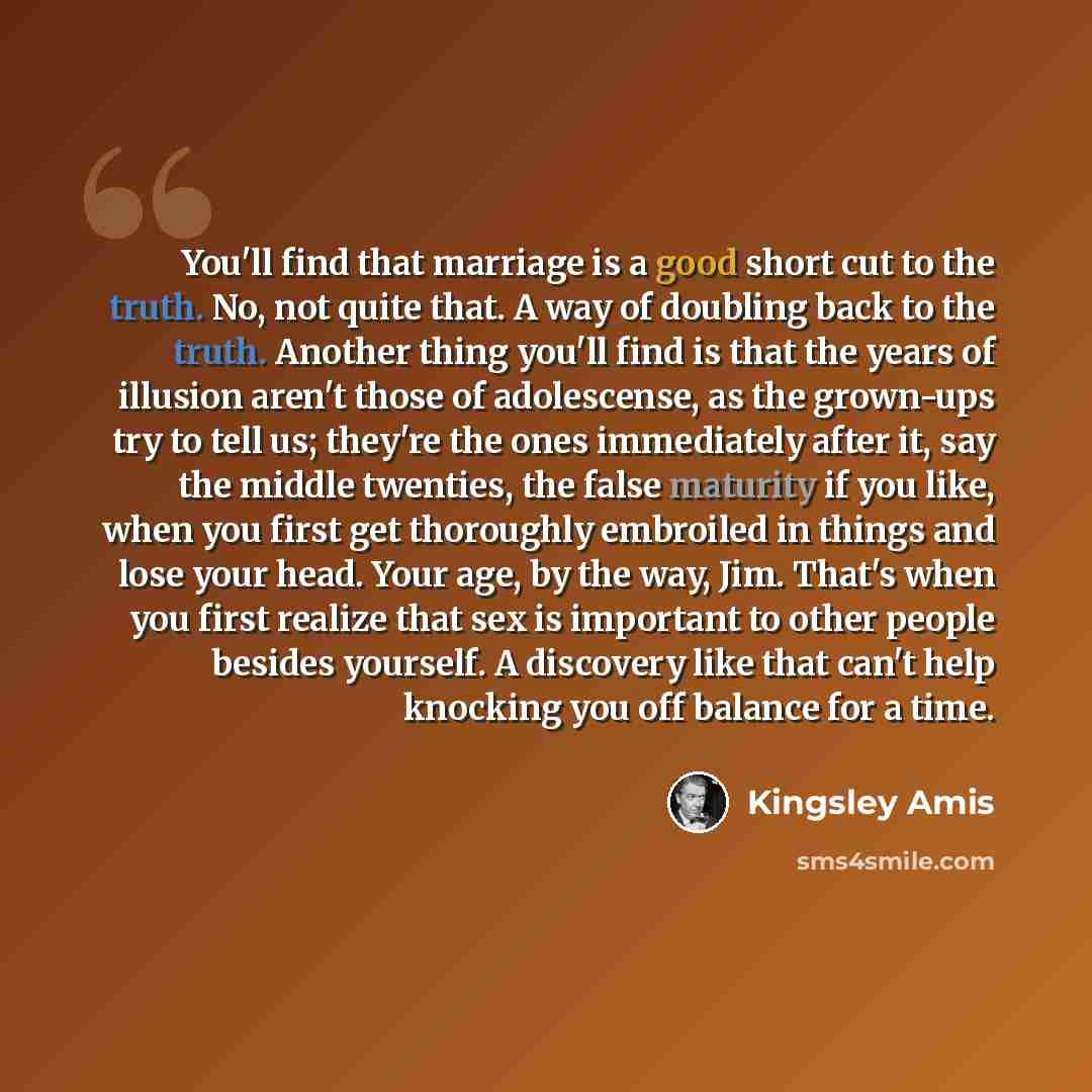“You'll find that marriage is a good short cut to the truth. No, not quite that. A way of doubling back to the truth. Another thing you'll find is that the years of illusion aren't those of adolescense, as the grown-ups try to tell us; they're the ones immediately after it, say the middle twenties…” quote by Kingsley Amis