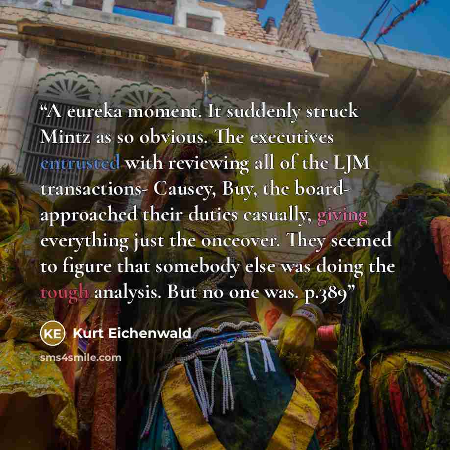“A eureka moment. It suddenly struck Mintz as so obvious. The executives entrusted with reviewing all of the LJM transactions- Causey, Buy, the board- approached their duties casually, giving everything just the onceover. They seemed to figure that somebody else was doing the tough analysis. But no…” quote by Kurt Eichenwald