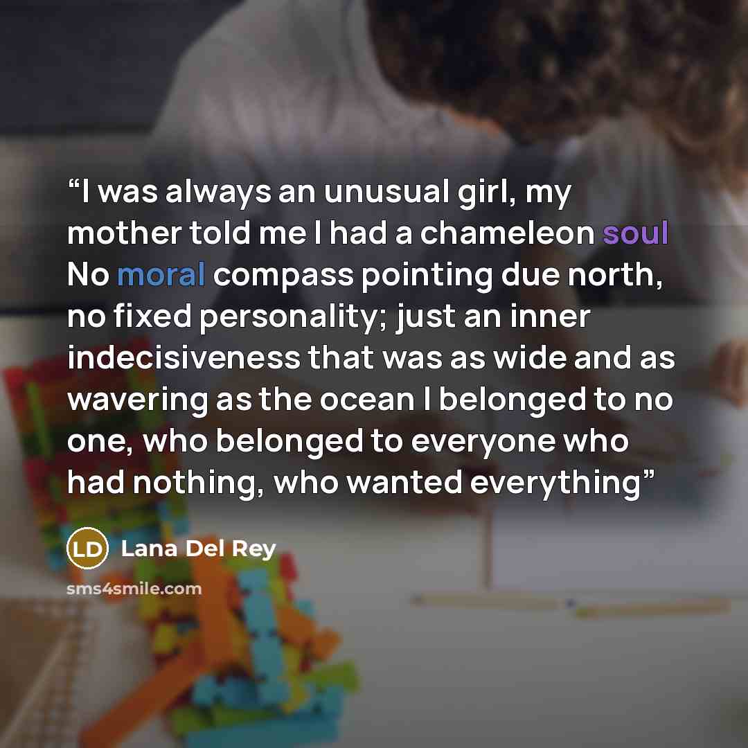 “I was always an unusual girl, my mother told me I had a chameleon soul No moral compass pointing due north, no fixed personality; just an inner indecisiveness that was as wide and as wavering as the ocean I belonged to no one, who belonged to everyone who had nothing, who wanted everything” quote by Lana Del Rey