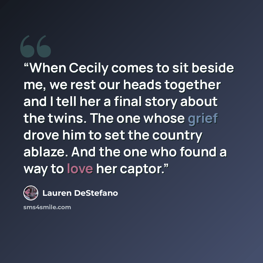 “When Cecily comes to sit beside me, we rest our heads together and I tell her a final story about the twins. The one whose grief drove him to set the country ablaze. And the one who found a way to love her captor.” quote by Lauren DeStefano