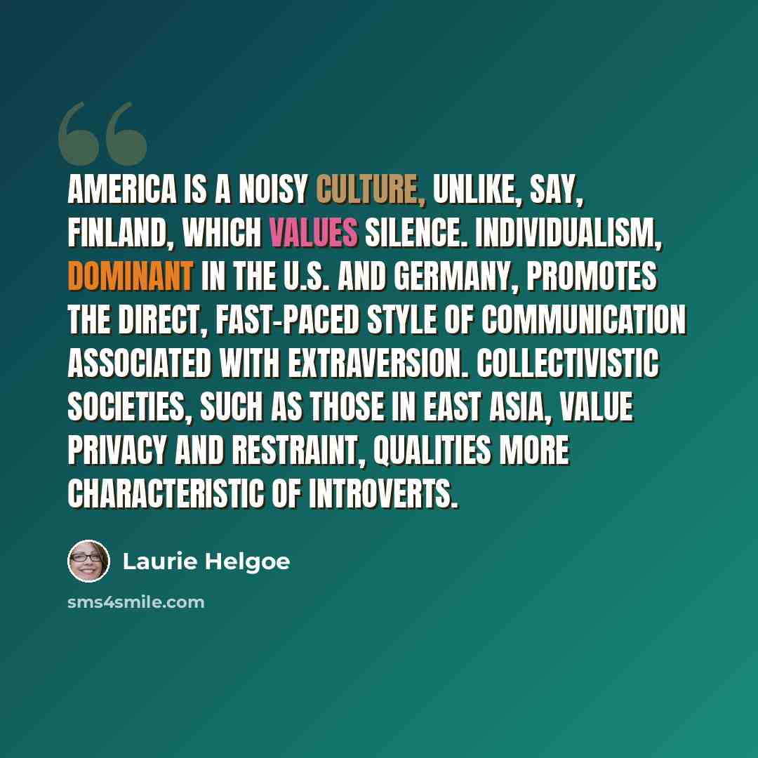“America is a noisy culture, unlike, say, Finland, which values silence. Individualism, dominant in the U.S. and Germany, promotes the direct, fast-paced style of communication associated with extraversion. Collectivistic societies, such as those in East Asia, value privacy and restraint, qualities…” quote by Laurie Helgoe