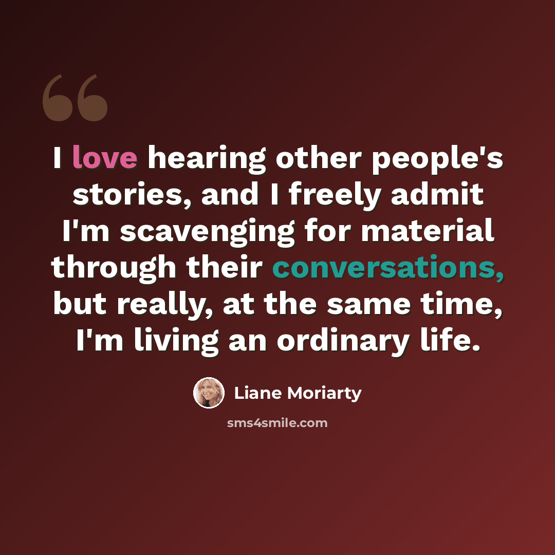 “I love hearing other people's stories, and I freely admit I'm scavenging for material through their conversations, but really, at the same time, I'm living an ordinary life.” quote by Liane Moriarty