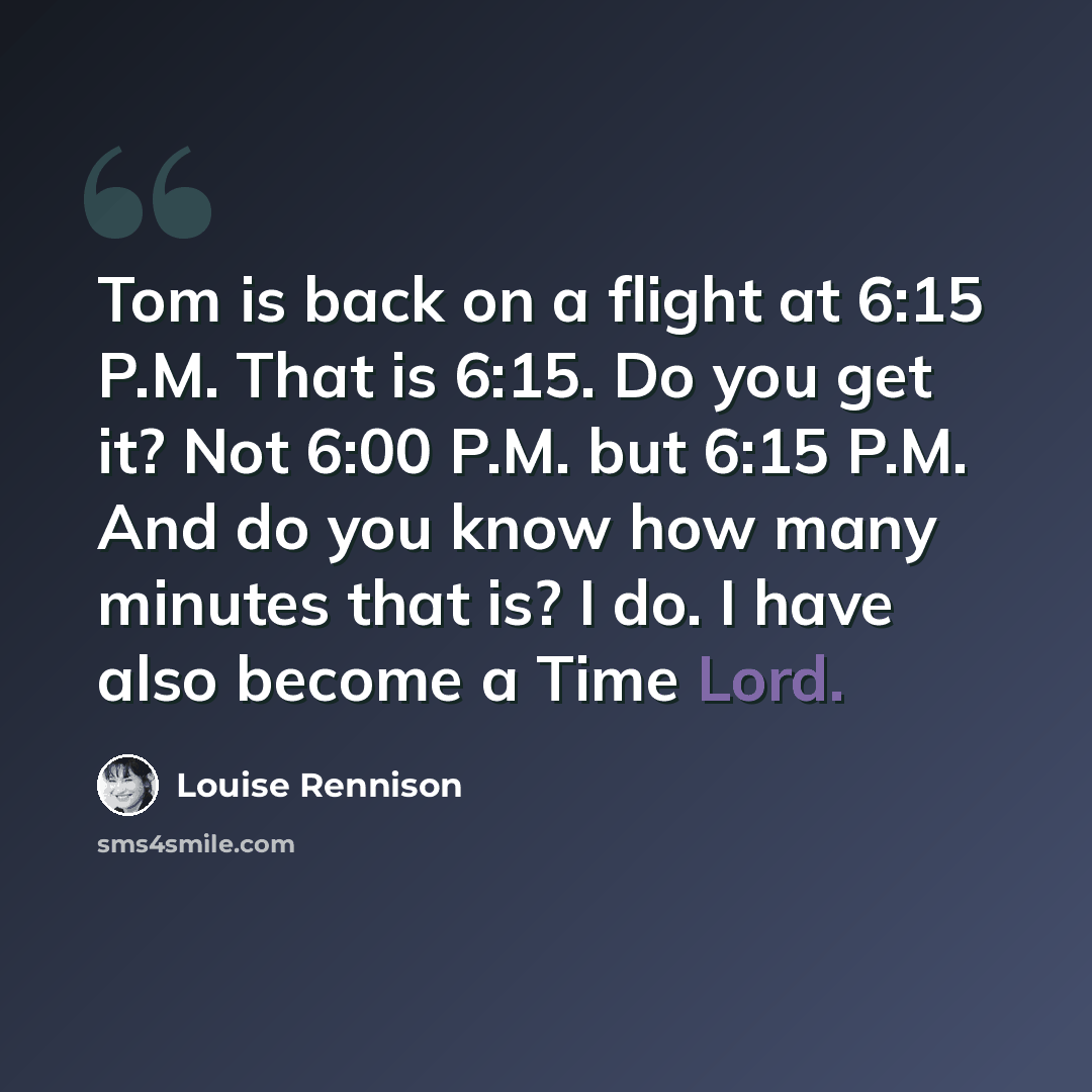 “Tom is back on a flight at 6:15 P.M. That is 6:15. Do you get it? Not 6:00 P.M. but 6:15 P.M. And do you know how many minutes that is? I do. I have also become a Time Lord.” quote by Louise Rennison