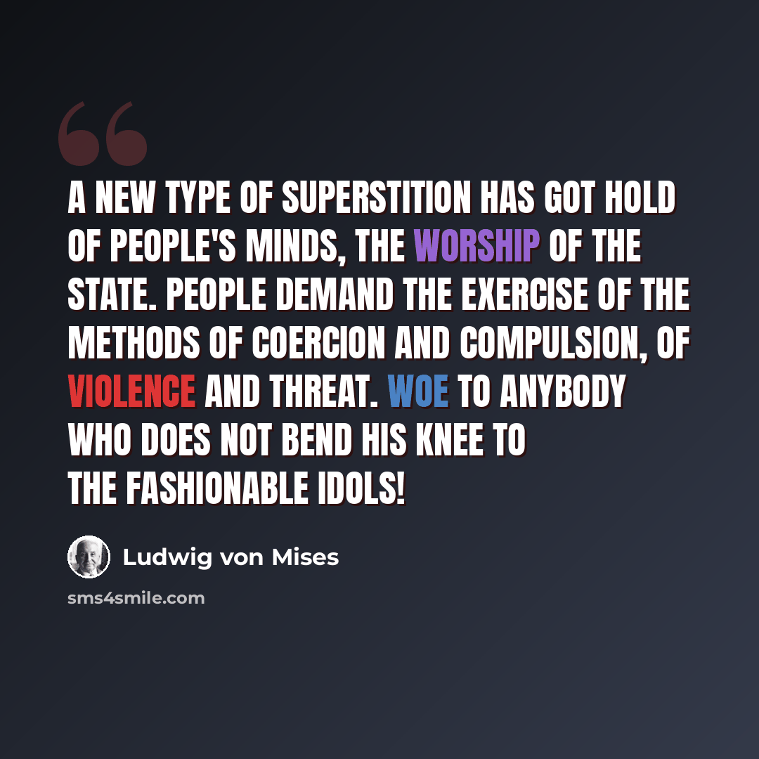 “A new type of superstition has got hold of people's minds, the worship of the state. People demand the exercise of the methods of coercion and compulsion, of violence and threat. Woe to anybody who does not bend his knee to the fashionable idols!” quote by Ludwig von Mises