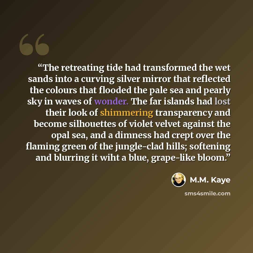 “The retreating tide had transformed the wet sands into a curving silver mirror that reflected the colours that flooded the pale sea and pearly sky in waves of wonder. The far islands had lost their look of shimmering transparency and become silhouettes of violet velvet against the opal sea, and a…” quote by M.M. Kaye