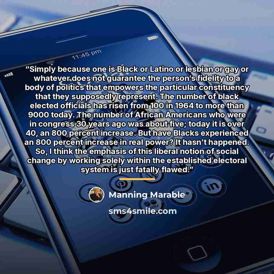 “Simply because one is Black or Latino or lesbian or gay or whatever does not guarantee the person’s fidelity to a body of politics that empowers the particular constituency that they supposedly represent. The number of black elected officials has risen from 100 in 1964 to more than 9000 today. The…” quote by Manning Marable