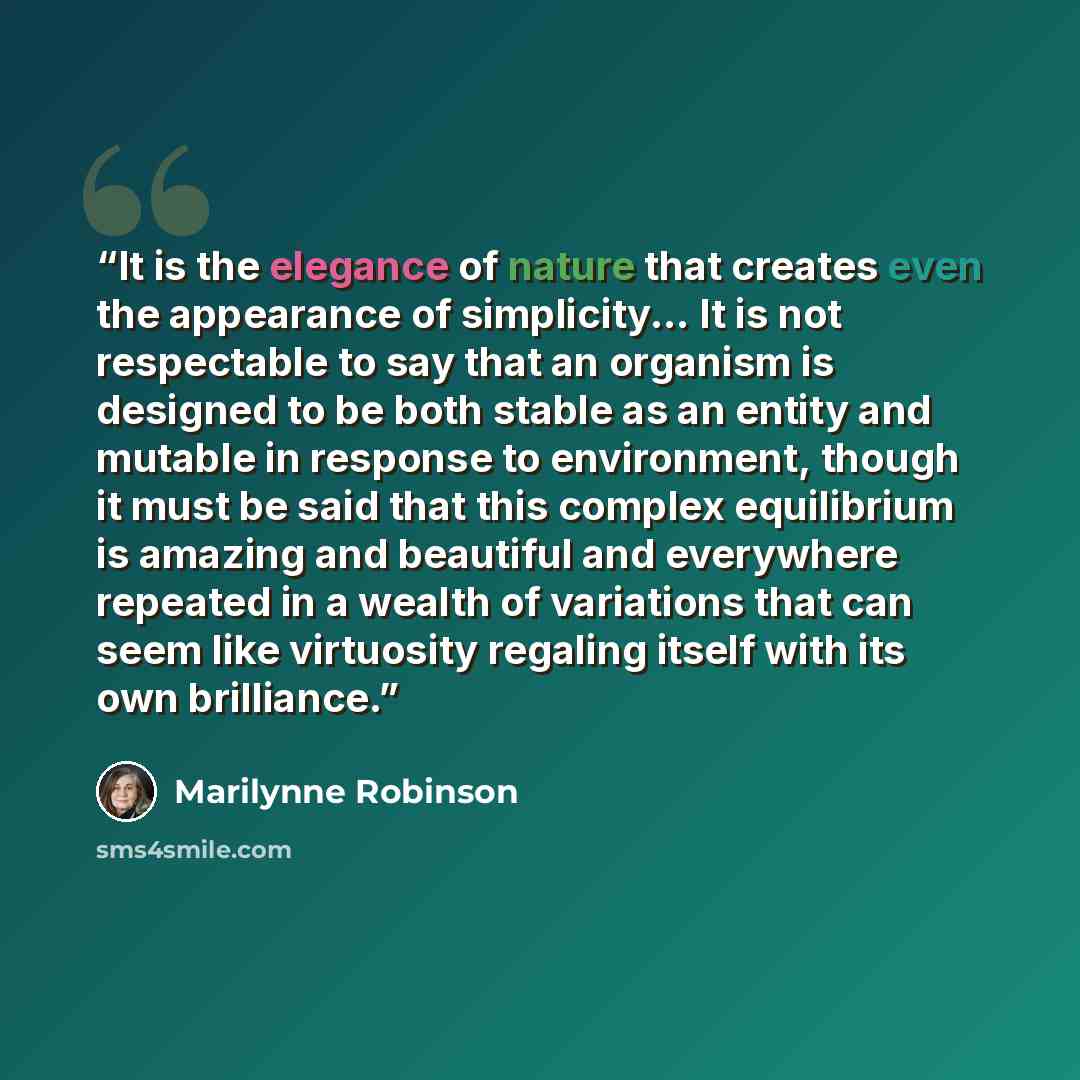 “It is the elegance of nature that creates even the appearance of simplicity... It is not respectable to say that an organism is designed to be both stable as an entity and mutable in response to environment, though it must be said that this complex equilibrium is amazing and beautiful and…” quote by Marilynne Robinson