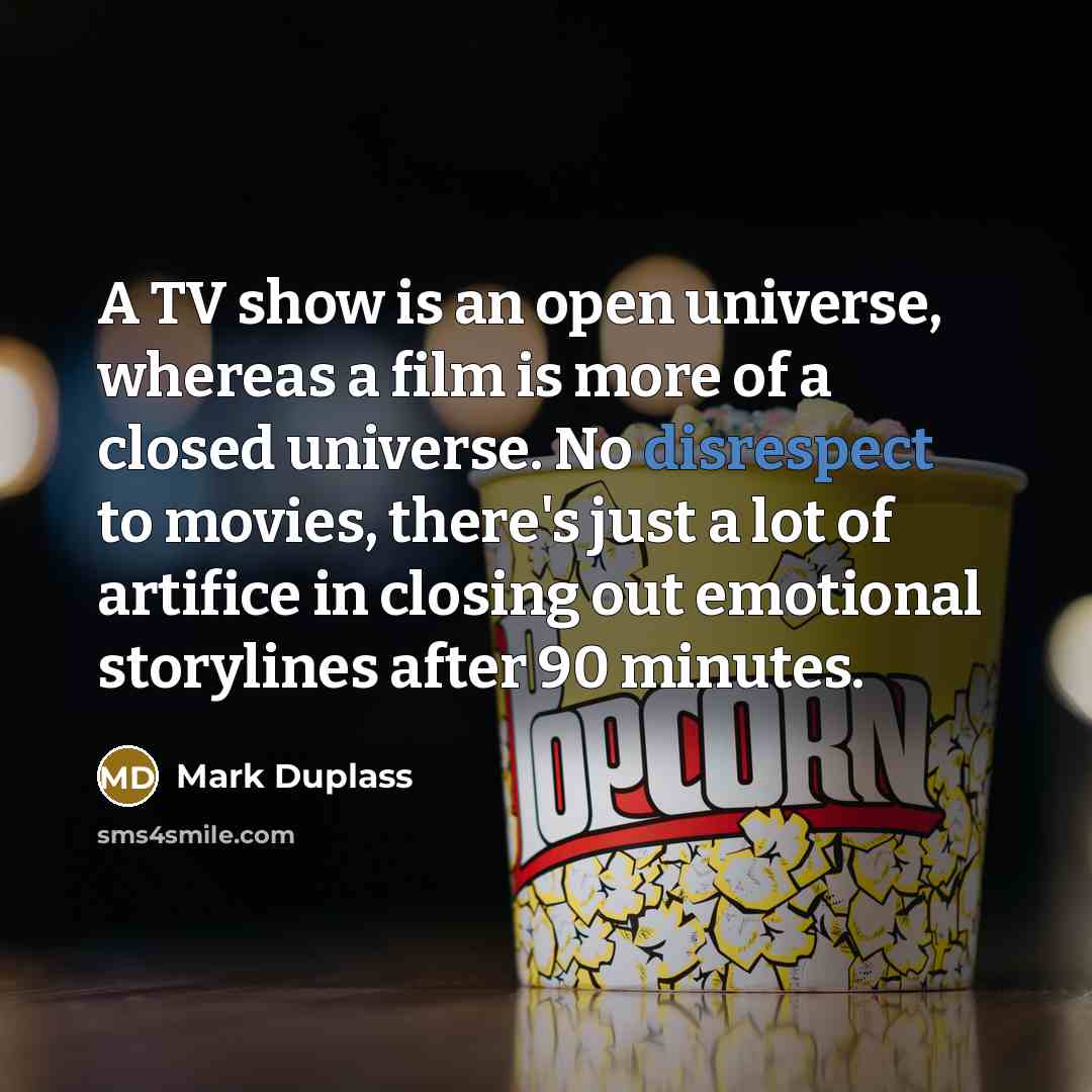 “A TV show is an open universe, whereas a film is more of a closed universe. No disrespect to movies, there's just a lot of artifice in closing out emotional storylines after 90 minutes.” quote by Mark Duplass