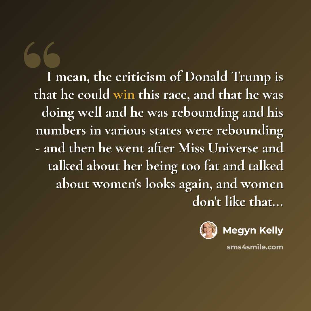 “I mean, the criticism of Donald Trump is that he could win this race, and that he was doing well and he was rebounding and his numbers in various states were rebounding - and then he went after Miss Universe and talked about her being too fat and talked about women's looks again, and women don't…” quote by Megyn Kelly