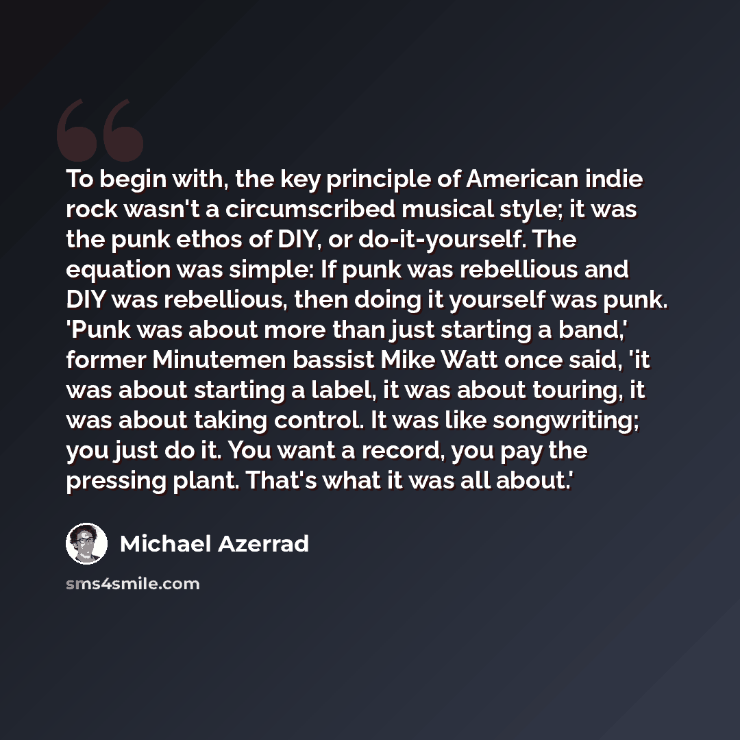 “To begin with, the key principle of American indie rock wasn't a circumscribed musical style; it was the punk ethos of DIY, or do-it-yourself. The equation was simple: If punk was rebellious and DIY was rebellious, then doing it yourself was punk. 'Punk was about more than just starting a band,'…” quote by Michael Azerrad